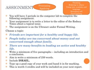 ASSIGNMENT You will have 3 periods in the computer lab to complete the following assignment. Your assignment is to write a letter to the editor of the Rodney Times about a topical issue.  The assignment is on the Ultranet under Formal Writing.  Choose a topic: Friends are important for a healthy and happy life. People today are too concerned about money and not concerned enough about family. There are many benefits to leading an active and healthy life. Write a minimum of five paragraphs – including an introduction and a conclusion.  Aim to write a minimum of 250 words.  Include  ISRAEL. Type up a good copy of your work and hand it in for marking.  This is worth 3 credits and will be included on your next report. Thinking Relating to others Using text, symbols and language Managing self Participating Processing Applying 