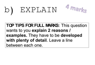 b) EXPLAIN
TOP TIPS FOR FULL MARKS: This question
wants to you explain 2 reasons /
examples. They have to be developed
with plenty of detail. Leave a line
between each one.
Question Answers
Explain 2 reasons
 