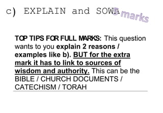 c) EXPLAIN and SOWA
TOP TIPS FOR FULL MARKS: This question
wants to you explain 2 reasons /
examples like b). BUT for the extra
mark it has to link to sources of
wisdom and authority. This can be the
BIBLE / CHURCH DOCUMENTS /
CATECHISM / TORAH
Question Answers
 