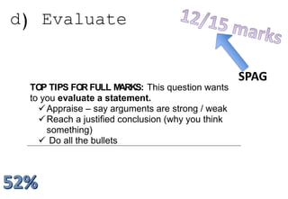 d) Evaluate
a) EVALUATE
TOP TIPS FOR FULL MARKS: This question wants
to you evaluate a statement.
Appraise – say arguments are strong / weak
Reach a justified conclusion (why you think
something)
 Do all the bullets
SPAG
 