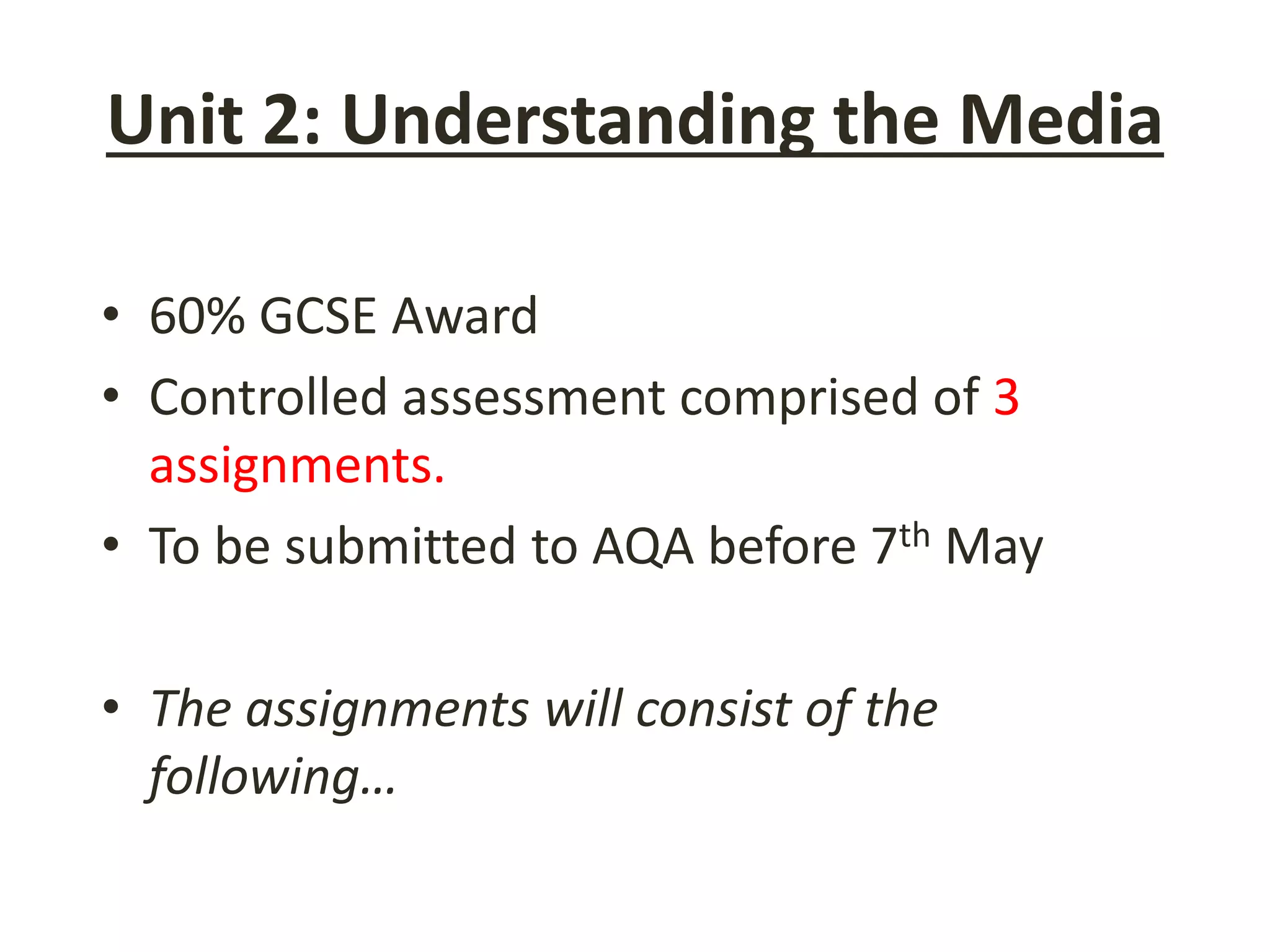 Unit 2: Understanding the Media
• 60% GCSE Award
• Controlled assessment comprised of 3
assignments.
• To be submitted to AQA before 7th May
• The assignments will consist of the
following…
 