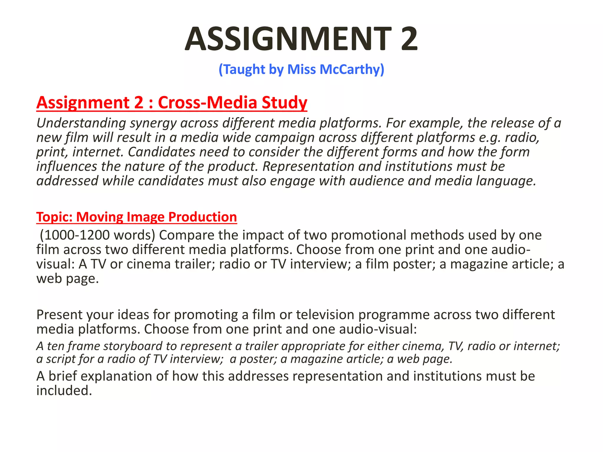 ASSIGNMENT 2
(Taught by Miss McCarthy)
Assignment 2 : Cross-Media Study
Understanding synergy across different media platforms. For example, the release of a
new film will result in a media wide campaign across different platforms e.g. radio,
print, internet. Candidates need to consider the different forms and how the form
influences the nature of the product. Representation and institutions must be
addressed while candidates must also engage with audience and media language.
Topic: Moving Image Production
(1000-1200 words) Compare the impact of two promotional methods used by one
film across two different media platforms. Choose from one print and one audio-
visual: A TV or cinema trailer; radio or TV interview; a film poster; a magazine article; a
web page.
Present your ideas for promoting a film or television programme across two different
media platforms. Choose from one print and one audio-visual:
A ten frame storyboard to represent a trailer appropriate for either cinema, TV, radio or internet;
a script for a radio of TV interview; a poster; a magazine article; a web page.
A brief explanation of how this addresses representation and institutions must be
included.
 