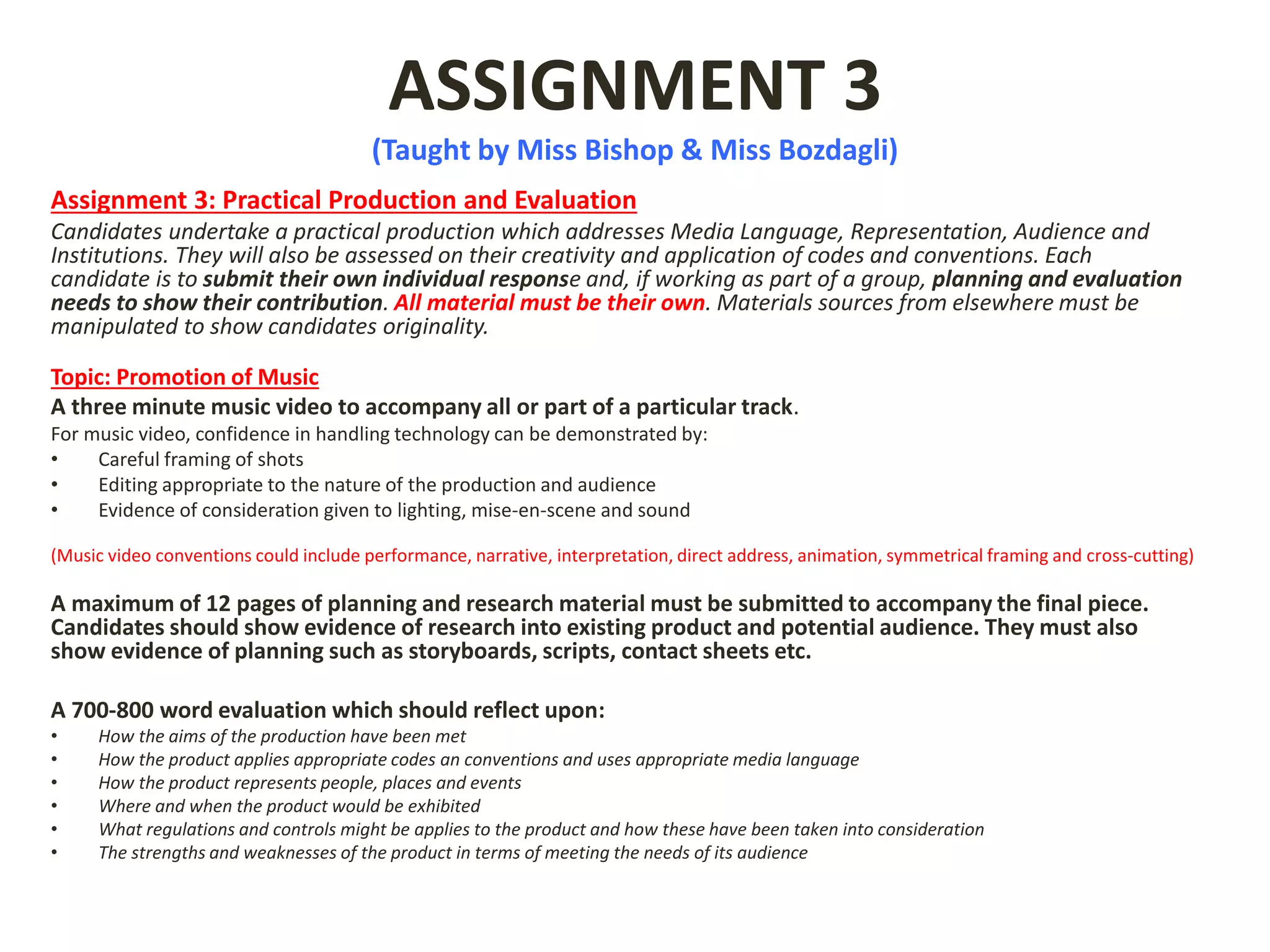 ASSIGNMENT 3
(Taught by Miss Bishop & Miss Bozdagli)
Assignment 3: Practical Production and Evaluation
Candidates undertake a practical production which addresses Media Language, Representation, Audience and
Institutions. They will also be assessed on their creativity and application of codes and conventions. Each
candidate is to submit their own individual response and, if working as part of a group, planning and evaluation
needs to show their contribution. All material must be their own. Materials sources from elsewhere must be
manipulated to show candidates originality.
Topic: Promotion of Music
A three minute music video to accompany all or part of a particular track.
For music video, confidence in handling technology can be demonstrated by:
• Careful framing of shots
• Editing appropriate to the nature of the production and audience
• Evidence of consideration given to lighting, mise-en-scene and sound
(Music video conventions could include performance, narrative, interpretation, direct address, animation, symmetrical framing and cross-cutting)
A maximum of 12 pages of planning and research material must be submitted to accompany the final piece.
Candidates should show evidence of research into existing product and potential audience. They must also
show evidence of planning such as storyboards, scripts, contact sheets etc.
A 700-800 word evaluation which should reflect upon:
• How the aims of the production have been met
• How the product applies appropriate codes an conventions and uses appropriate media language
• How the product represents people, places and events
• Where and when the product would be exhibited
• What regulations and controls might be applies to the product and how these have been taken into consideration
• The strengths and weaknesses of the product in terms of meeting the needs of its audience
 