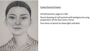 Cubist Portrait Project
A3 Self portrait, page 6 in SOL
Pencil drawing of self portrait with background using
proportions of the face and a mirror.
Five tones of pencil to show light and dark.
 