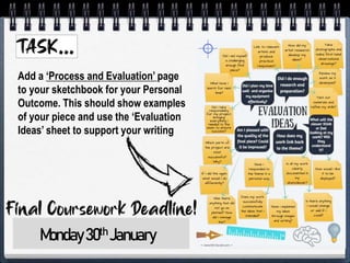 Add a ‘Process and Evaluation’ page
to your sketchbook for your Personal
Outcome. This should show examples
of your piece and use the ‘Evaluation
Ideas’ sheet to support your writing
Monday30th January
 