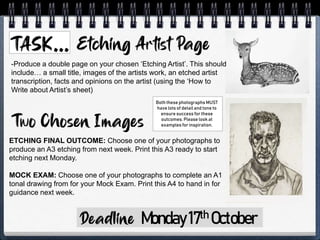 Monday17th October
-Produce a double page on your chosen ‘Etching Artist’. This should
include… a small title, images of the artists work, an etched artist
transcription, facts and opinions on the artist (using the ‘How to
Write about Artist’s sheet)
ETCHING FINAL OUTCOME: Choose one of your photographs to
produce an A3 etching from next week. Print this A3 ready to start
etching next Monday.
MOCK EXAM: Choose one of your photographs to complete an A1
tonal drawing from for your Mock Exam. Print this A4 to hand in for
guidance next week.
Both these photographs MUST
have lots of detail and tone to
ensure success for these
outcomes. Please look at
examples for inspiration.
 