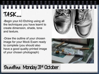 Monday31st October
-Begin your A3 Etching using all
the techniques you have learnt to
create dimension, shade, tone
and texture.
-Draw the outline of your chosen
image for your Mock Exam ready
to complete (you should also
have a good quality printed image
of your chosen photograph)
 