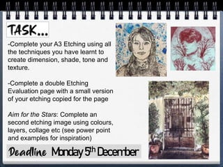 Monday5th December
-Complete your A3 Etching using all
the techniques you have learnt to
create dimension, shade, tone and
texture.
-Complete a double Etching
Evaluation page with a small version
of your etching copied for the page
Aim for the Stars: Complete an
second etching image using colours,
layers, collage etc (see power point
and examples for inspiration)
 
