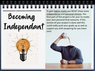 To gain higher marks you MUST show some
independence and personal choices. You
final part of this project is for your to create
your own personal final outcome. If this
section of your project is done well this
could really push your grade up as well as
support you with preparing for you Exam
Unit!
 