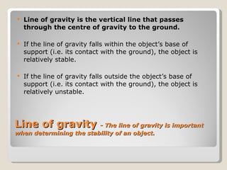 Line of gravity  -  The line of gravity is important when determining the stability of an object. Line of gravity is the vertical line that passes through the centre of gravity to the ground. If the line of gravity falls within the object’s base of support (i.e. its contact with the ground), the object is relatively stable. If the line of gravity falls outside the object’s base of support (i.e. its contact with the ground), the object is relatively unstable. 
