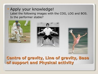 Centre of gravity, Line of gravity, Base of support and Physical activity Apply your knowledge! Label the following images with the COG, LOG and BOS. Is the performer stable? 