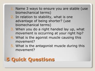 5 Quick Questions Name 3 ways to ensure you are stable (use biomechanical terms) In relation to stability, what is one advantage of being shorter? (use biomechanical terms) When you do a right handed lay up, what movement is occurring at your right hip? What is the agonist muscle causing this movement? What is the antagonist muscle during this movement? 