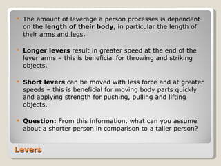 Levers The amount of leverage a person processes is dependent on the  length of their body , in particular the length of their  arms and legs . Longer levers  result in greater speed at the end of the lever arms – this is beneficial for throwing and striking objects. Short levers  can be moved with less force and at greater speeds – this is beneficial for moving body parts quickly and applying strength for pushing, pulling and lifting objects. Question:  From this information, what can you assume about a shorter person in comparison to a taller person? 