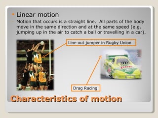 Characteristics of motion Linear motion Motion that occurs is a straight line.  All parts of the body move in the same direction and at the same speed (e.g. jumping up in the air to catch a ball or travelling in a car). Line out jumper in Rugby Union Drag Racing 