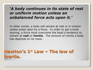 Newton’s 1 st  Law – The law of inertia. ‘ A body continues in its state of rest or uniform motion unless an unbalanced force acts upon it.’ In other words, a body will remain at rest or in motion unless acted upon by a force.  In order to get a body moving, a force must overcome the body’s tendency to remain at  rest  or  inertia .  The amount of inertia a body has depends on its  mass. 