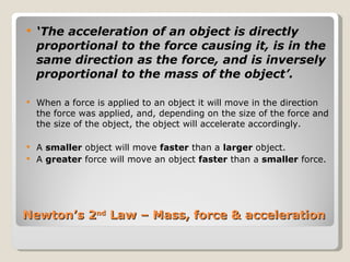 Newton’s 2 nd  Law – Mass, force & acceleration  ‘ The acceleration of an object is directly proportional to the force causing it, is in the same direction as the force, and is inversely proportional to the mass of the object’. When a force is applied to an object it will move in the direction the force was applied, and, depending on the size of the force and the size of the object, the object will accelerate accordingly.  A  smaller  object will move  faster  than a  larger  object. A  greater  force will move an object  faster  than a  smaller  force. 