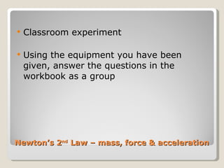 Newton’s 2 nd  Law – mass, force & acceleration Classroom experiment Using the equipment you have been given, answer the questions in the workbook as a group 