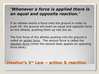 Newton’s 3 rd  Law – action & reaction ‘ Whenever a force is applied there is an equal and opposite reaction.’ If an athlete exerts a force onto the ground in order to push off, the ground will exert an equal and opposite force on the athlete, pushing them up into the air.  The first force of the athlete pushing into the ground is called an  action force .  The second force is called the  reaction force  (when the second body applies an opposing force back). 