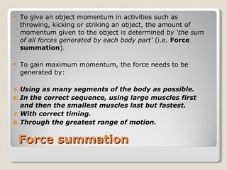 Force summation To give an object momentum in activities such as throwing, kicking or striking an object, the amount of momentum given to the object is determined  by ‘the sum of all forces generated by each body part’  (i.e.  Force summation ). To gain maximum momentum, the force needs to be generated by: Using as many segments of the body as possible. In the correct sequence, using large muscles first and then the smallest muscles last but fastest. With correct timing. Through the greatest range of motion. 