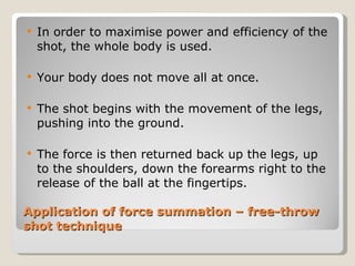 Application of force summation – free-throw shot technique In order to maximise power and efficiency of the shot, the whole body is used. Your body does not move all at once. The shot begins with the movement of the legs, pushing into the ground. The force is then returned back up the legs, up to the shoulders, down the forearms right to the release of the ball at the fingertips. 