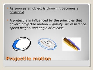 Projectile motion As soon as an object is thrown it becomes a  projectile . A projectile is influenced by the principles that govern projectile motion –  gravity, air resistance, speed height, and angle of release. 
