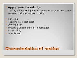 Characteristics of motion Apply your knowledge! Classify the following physical activities as  linear motion  or  angular motion  or  general motion. Sprinting Rebounding a basketball Driving a car Tossing a underhand ball in basketball Horse riding Lawn bowls 
