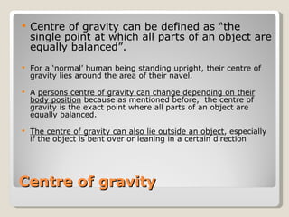 Centre of gravity Centre of gravity can be defined as “the  single point at which all parts of an object are equally balanced”. For a ‘normal’ human being standing upright, their centre of gravity lies around the area of their navel. A  persons centre of gravity can change depending on their body position  because as mentioned before,  the centre of gravity is the exact point where all parts of an object are equally balanced. The centre of gravity can also lie outside an object , especially if the object is bent over or leaning in a certain direction 
