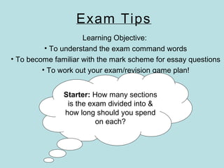 Exam Tips
Learning Objective:
• To understand the exam command words
• To become familiar with the mark scheme for essay questions
• To work out your exam/revision game plan!
Starter: How many sections
is the exam divided into &
how long should you spend
on each?
 