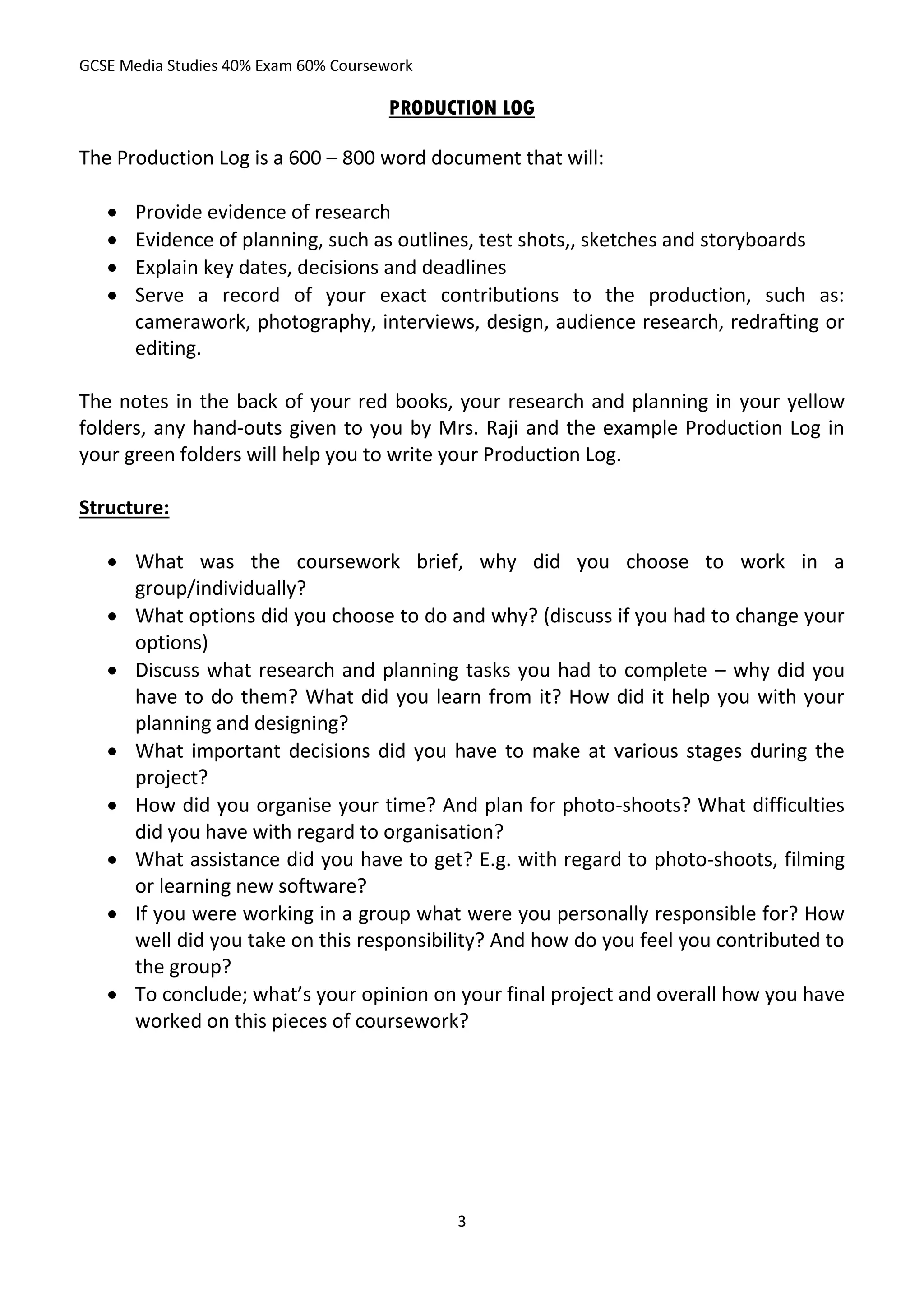 GCSE Media Studies 40% Exam 60% Coursework

                                      PRODUCTION LOG

The Production Log is a 600 – 800 word document that will:

      Provide evidence of research
      Evidence of planning, such as outlines, test shots,, sketches and storyboards
      Explain key dates, decisions and deadlines
      Serve a record of your exact contributions to the production, such as:
       camerawork, photography, interviews, design, audience research, redrafting or
       editing.

The notes in the back of your red books, your research and planning in your yellow
folders, any hand-outs given to you by Mrs. Raji and the example Production Log in
your green folders will help you to write your Production Log.

Structure:

    What was the coursework brief, why did you choose to work in a
     group/individually?
    What options did you choose to do and why? (discuss if you had to change your
     options)
    Discuss what research and planning tasks you had to complete – why did you
     have to do them? What did you learn from it? How did it help you with your
     planning and designing?
    What important decisions did you have to make at various stages during the
     project?
    How did you organise your time? And plan for photo-shoots? What difficulties
     did you have with regard to organisation?
    What assistance did you have to get? E.g. with regard to photo-shoots, filming
     or learning new software?
    If you were working in a group what were you personally responsible for? How
     well did you take on this responsibility? And how do you feel you contributed to
     the group?
    To conclude; what’s your opinion on your final project and overall how you have
     worked on this pieces of coursework?




                                             3
 