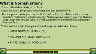 HOME
What is Normalization?
Unnormalised data exists in flat files
Normalization is the process of moving data into related tables
It is the process of organizing the fields and tables of a relational database to
minimize redundancy and dependency. Normalization usually involves dividing
large tables into smaller (and less redundant) tables and defining relationships
between them.
Normalization works through a series of stages called normal forms:
• FIRST NORMAL FORM (1NF)
• SECOND NORMAL FORM (2NF)
• THIRD NORMAL FORM (3NF)
 