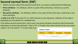 HOME
Second normal form (2NF)
• Before we learn about the second normal form, we need to understand the following −
• Prime attribute − An attribute, which is a part of the prime-key, is known as a prime
attribute.
• Non-prime attribute − An attribute, which is not a part of the prime-key, is said to be a non-
prime attribute.
A table is in 2NF if and only if it is in 1NF and every most important attribute of the table is
dependent on the whole of a candidate key.
If we follow second normal form, then every non-prime attribute should be fully functionally
dependent on prime key attribute. That is, if X → A holds, then there should not be any proper
subset Y of X, for which Y → A also holds true.
 