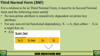 HOME
Third Normal Form (3NF)
For a relation to be in Third Normal Form, it must be in Second Normal
form and the following must satisfy
• No non-prime attribute is transitively dependent on prime key
attribute.
• For any non-trivial functional dependency, X → A, then either − X is
a super key or,
 A is prime attribute.
 