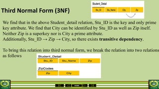 HOME
Third Normal Form (3NF)
We find that in the above Student_detail relation, Stu_ID is the key and only prime
key attribute. We find that City can be identified by Stu_ID as well as Zip itself.
Neither Zip is a superkey nor is City a prime attribute.
Additionally, Stu_ID → Zip → City, so there exists transitive dependency.
To bring this relation into third normal form, we break the relation into two relations
as follows
 