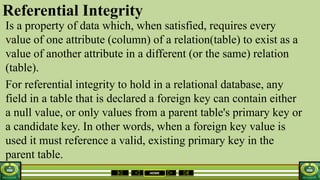 HOME
Referential Integrity
Is a property of data which, when satisfied, requires every
value of one attribute (column) of a relation(table) to exist as a
value of another attribute in a different (or the same) relation
(table).
For referential integrity to hold in a relational database, any
field in a table that is declared a foreign key can contain either
a null value, or only values from a parent table's primary key or
a candidate key. In other words, when a foreign key value is
used it must reference a valid, existing primary key in the
parent table.
 