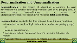 HOME
Denormalization and Unnormalization
Denormalization is the process of attempting to optimize the read
performance of a database by adding redundant data or by grouping data. In
some cases, denormalization is a means of
addressing performance or scalability in relational database software.
Unnormalization is a table that does not meet the definition of a relation.
– it contains rows with multiple values for an attribute (repeating groups)
or
– contains duplicate rows.
• A table is said to be in first normal form if it meets the definition of a
relation
– Generally this means it contains no repeating groups of attributes.
 