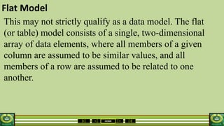 HOME
Flat Model
This may not strictly qualify as a data model. The flat
(or table) model consists of a single, two-dimensional
array of data elements, where all members of a given
column are assumed to be similar values, and all
members of a row are assumed to be related to one
another.
 