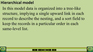 HOME
Hierarchical model
In this model data is organized into a tree-like
structure, implying a single upward link in each
record to describe the nesting, and a sort field to
keep the records in a particular order in each
same-level list.
 