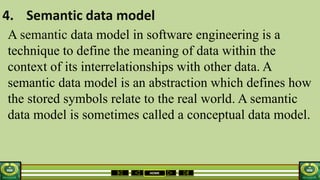 HOME
4. Semantic data model
A semantic data model in software engineering is a
technique to define the meaning of data within the
context of its interrelationships with other data. A
semantic data model is an abstraction which defines how
the stored symbols relate to the real world. A semantic
data model is sometimes called a conceptual data model.
 