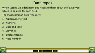 HOME
Data types
When setting up a database, one needs to think about the 'data type'
which to be used for each field.
The most common data types are:
1. Alphanumeric/text
2. Numeric
3. Date and time
4. Currency
5. Boolean/logical
6. Auto number
 