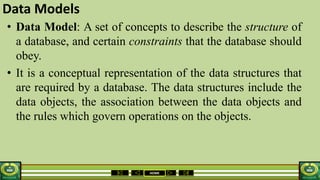 HOME
Data Models
• Data Model: A set of concepts to describe the structure of
a database, and certain constraints that the database should
obey.
• It is a conceptual representation of the data structures that
are required by a database. The data structures include the
data objects, the association between the data objects and
the rules which govern operations on the objects.
 