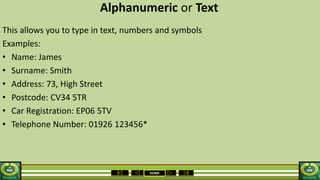 HOME
Alphanumeric or Text
This allows you to type in text, numbers and symbols
Examples:
• Name: James
• Surname: Smith
• Address: 73, High Street
• Postcode: CV34 5TR
• Car Registration: EP06 5TV
• Telephone Number: 01926 123456*
 