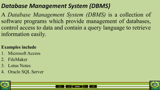 HOME
Database Management System (DBMS)
A Database Management System (DBMS) is a collection of
software programs which provide management of databases,
control access to data and contain a query language to retrieve
information easily.
Examples include
1. Microsoft Access
2. FileMaker
3. Lotus Notes
4. Oracle SQL Server
 