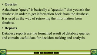 HOME
• Queries
A database "query" is basically a "question" that you ask the
database in order to get information back from the database.
It is used as the way of retrieving the information from
database.
• Reports
Database reports are the formatted result of database queries
and contain useful data for decision-making and analysis.
 
