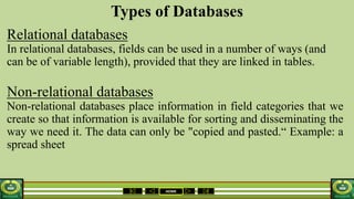 HOME
Types of Databases
Relational databases
In relational databases, fields can be used in a number of ways (and
can be of variable length), provided that they are linked in tables.
Non-relational databases
Non-relational databases place information in field categories that we
create so that information is available for sorting and disseminating the
way we need it. The data can only be "copied and pasted.“ Example: a
spread sheet
 