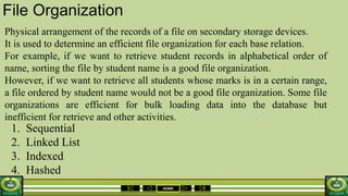 HOME
File Organization
Physical arrangement of the records of a file on secondary storage devices.
It is used to determine an efficient file organization for each base relation.
For example, if we want to retrieve student records in alphabetical order of
name, sorting the file by student name is a good file organization.
However, if we want to retrieve all students whose marks is in a certain range,
a file ordered by student name would not be a good file organization. Some file
organizations are efficient for bulk loading data into the database but
inefficient for retrieve and other activities.
1. Sequential
2. Linked List
3. Indexed
4. Hashed
 