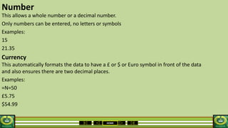 HOME
Number
This allows a whole number or a decimal number.
Only numbers can be entered, no letters or symbols
Examples:
15
21.35
Currency
This automatically formats the data to have a £ or $ or Euro symbol in front of the data
and also ensures there are two decimal places.
Examples:
=N=50
£5.75
$54.99
 