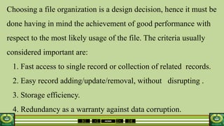 HOME
Choosing a file organization is a design decision, hence it must be
done having in mind the achievement of good performance with
respect to the most likely usage of the file. The criteria usually
considered important are:
1. Fast access to single record or collection of related records.
2. Easy record adding/update/removal, without disrupting .
3. Storage efficiency.
4. Redundancy as a warranty against data corruption.
 
