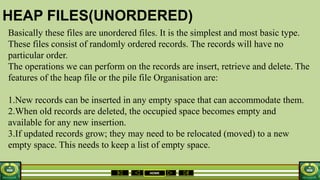 HOME
HEAP FILES(UNORDERED)
Basically these files are unordered files. It is the simplest and most basic type.
These files consist of randomly ordered records. The records will have no
particular order.
The operations we can perform on the records are insert, retrieve and delete. The
features of the heap file or the pile file Organisation are:
1.New records can be inserted in any empty space that can accommodate them.
2.When old records are deleted, the occupied space becomes empty and
available for any new insertion.
3.If updated records grow; they may need to be relocated (moved) to a new
empty space. This needs to keep a list of empty space.
 