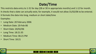 HOME
Date/Time
This restricts data entry to 1-31 for day (28 or 30 in appropriate months) and 1-12 for month.
It checks that a date can actually exist, for example, it would not allow 31/02/06 to be entered.
It formats the data into long, medium or short date/time
Examples:
• Long Date: 20 February 2006
• Medium Date: 20-Feb-06
• Short Date: 20/02/06
• Long Time: 18:21:35
• Medium Time: 06:21 PM
• Short Time: 18:21
 
