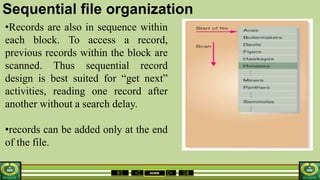 HOME
Sequential file organization
•Records are also in sequence within
each block. To access a record,
previous records within the block are
scanned. Thus sequential record
design is best suited for “get next”
activities, reading one record after
another without a search delay.
•records can be added only at the end
of the file.
 